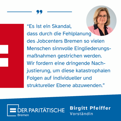 “Es ist ein Skandal,  dass durch die Fehlplanung des Jobcenters Bremen so vielen Menschen sinnvolle Eingliederungs-maßnahmen gestrichen werden.  Wir fordern eine dringende Nach-justierung, um diese katastrophalen Folgen auf individueller und struktureller